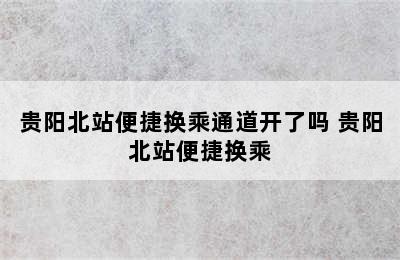 贵阳北站便捷换乘通道开了吗 贵阳北站便捷换乘